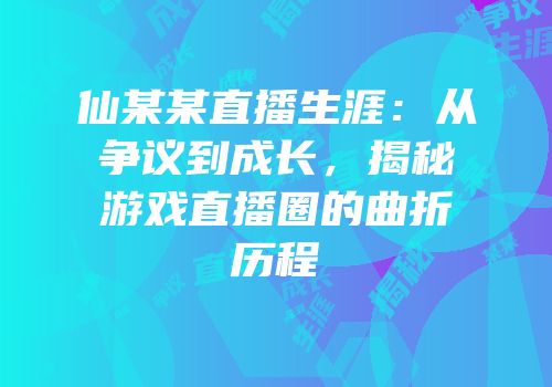 仙某某直播生涯：从争议到成长，揭秘游戏直播圈的曲折历程