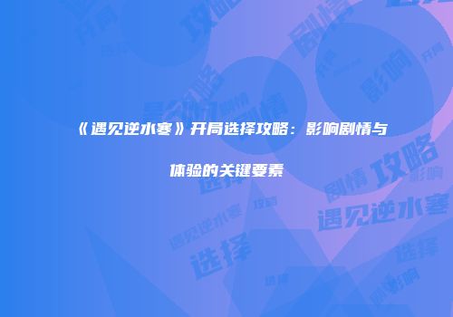 《遇见逆水寒》开局选择攻略：影响剧情与体验的关键要素