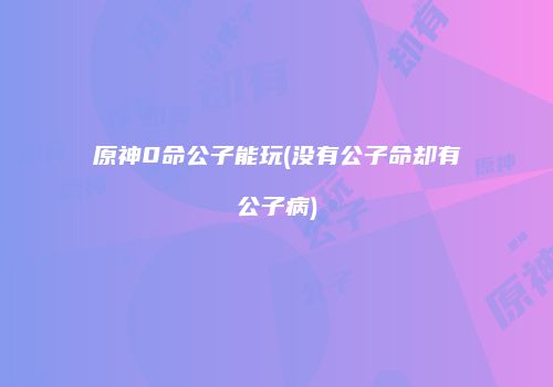 原神0命公子能玩(没有公子命却有公子病)