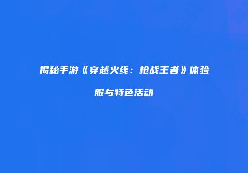 揭秘手游《穿越火线：枪战王者》体验服与特色活动