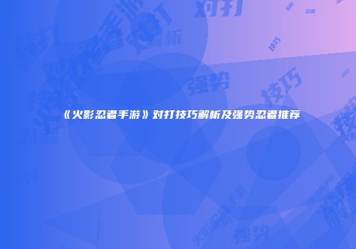 《火影忍者手游》对打技巧解析及强势忍者推荐
