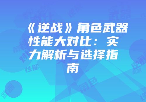 《逆战》角色武器性能大对比：实力解析与选择指南