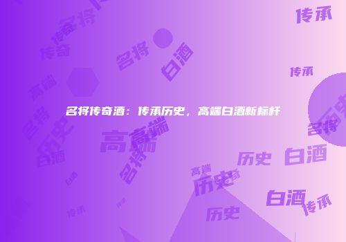 名将传奇酒：传承历史，高端白酒新标杆