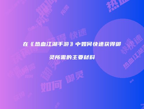 在《热血江湖手游》中如何快速获得御灵所需的主要材料