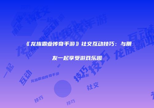 《龙族霸业传奇手游》社交互动技巧：与朋友一起享受游戏乐趣