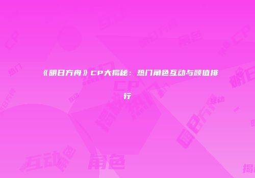 《明日方舟》CP大揭秘：热门角色互动与颜值排行