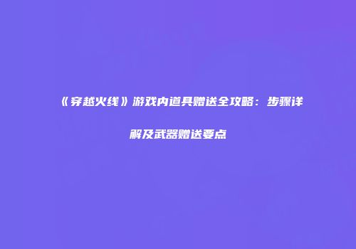 《穿越火线》游戏内道具赠送全攻略：步骤详解及武器赠送要点