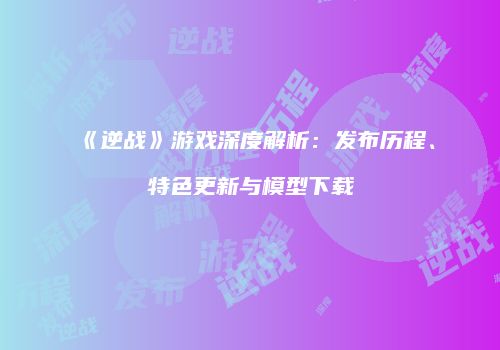 《逆战》游戏深度解析：发布历程、特色更新与模型下载