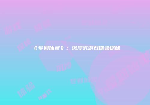 《梦回仙灵》：沉浸式游戏体验探秘