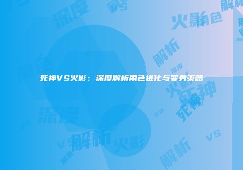 死神VS火影：深度解析角色进化与变身策略