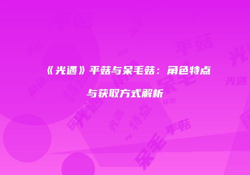 《光遇》平菇与呆毛菇：角色特点与获取方式解析