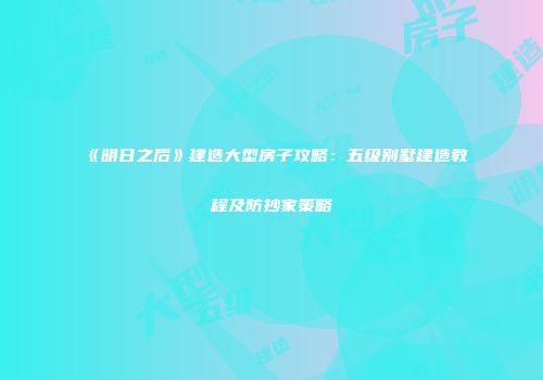 《明日之后》建造大型房子攻略：五级别墅建造教程及防抄家策略