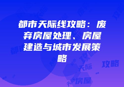 都市天际线攻略：废弃房屋处理、房屋建造与城市发展策略