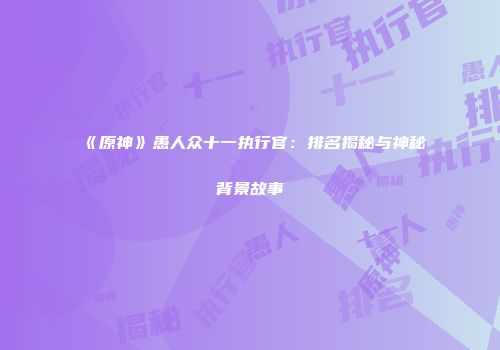 《原神》愚人众十一执行官：排名揭秘与神秘背景故事