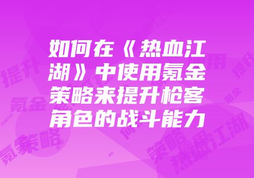 如何在《热血江湖》中使用氪金策略来提升枪客角色的战斗能力