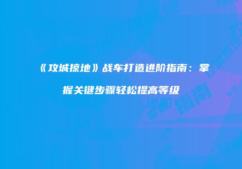 《攻城掠地》战车打造进阶指南:掌握关键步骤轻松提高等级