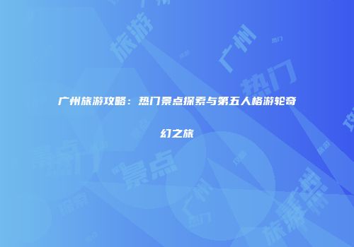 广州旅游攻略：热门景点探索与第五人格游轮奇幻之旅