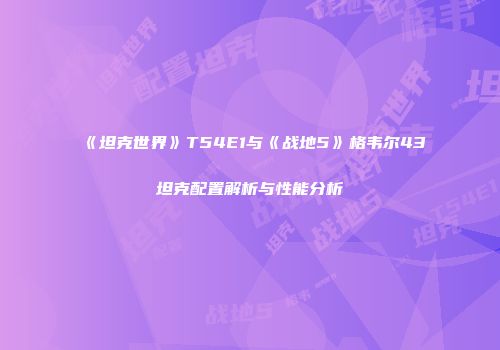 《坦克世界》T54E1与《战地5》格韦尔43坦克配置解析与性能分析
