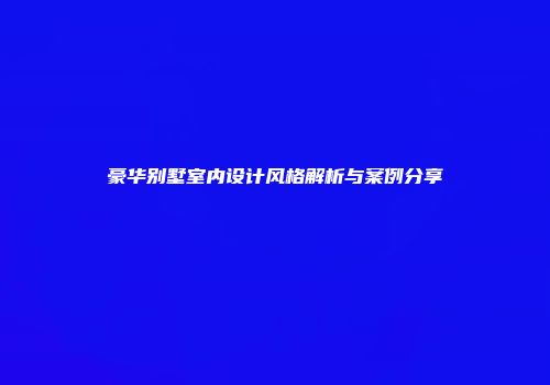 豪华别墅室内设计风格解析与案例分享