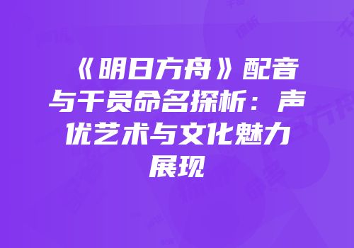 《明日方舟》配音与干员命名探析：声优艺术与文化魅力展现