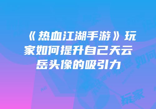 《热血江湖手游》玩家如何提升自己天云岳头像的吸引力
