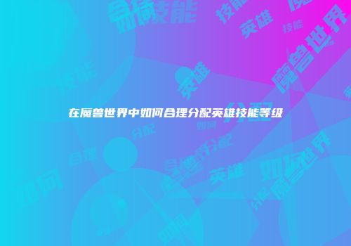 在魔兽世界中如何合理分配英雄技能等级
