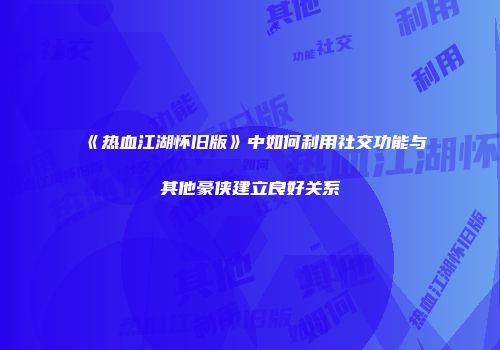 《热血江湖怀旧版》中如何利用社交功能与其他豪侠建立良好关系
