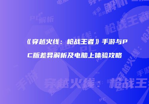 《穿越火线：枪战王者》手游与PC版差异解析及电脑上体验攻略