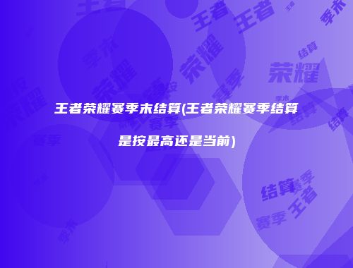 王者荣耀赛季末结算(王者荣耀赛季结算是按最高还是当前)