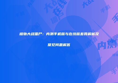 植物大战僵尸：内测手机版与在线版差异解析及常见问题解答