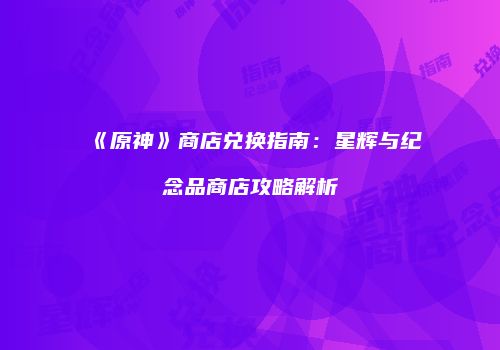 《原神》商店兑换指南：星辉与纪念品商店攻略解析