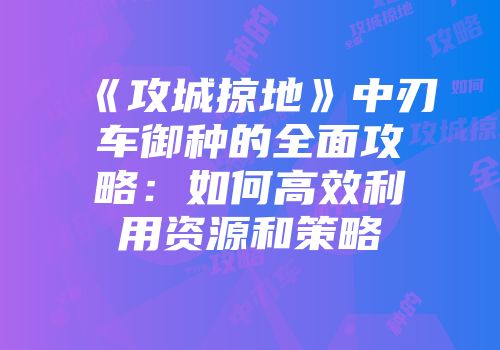 《攻城掠地》中刃车御种的全面攻略：如何高效利用资源和策略