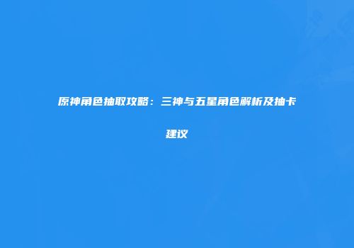原神角色抽取攻略：三神与五星角色解析及抽卡建议
