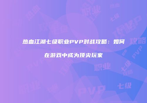 热血江湖七级职业PVP对战攻略：如何在游戏中成为顶尖玩家