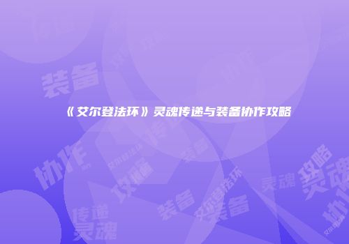 《艾尔登法环》灵魂传递与装备协作攻略