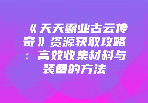 《天天霸业古云传奇》资源获取攻略：高效收集材料与装备的方法
