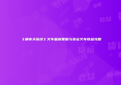 《都市天际线》火车盈利策略与货运火车收益攻略