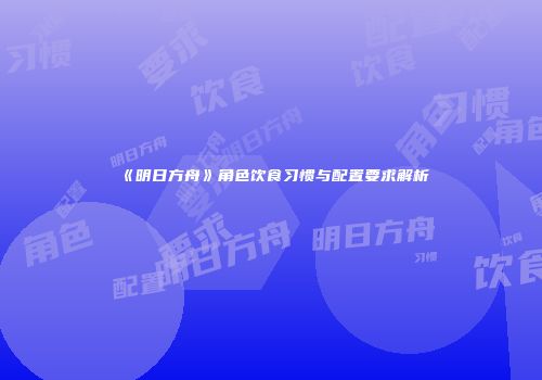 《明日方舟》角色饮食习惯与配置要求解析