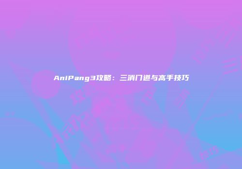 AniPang3攻略：三消门道与高手技巧
