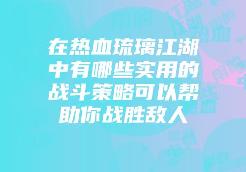 在热血琉璃江湖中有哪些实用的战斗策略可以帮助你战胜敌人