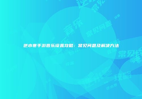 逆水寒手游音乐设置攻略：常见问题及解决方法