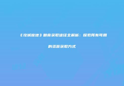 《攻城掠地》粮食获取途径全解析：探索所有可用的资源获取方式
