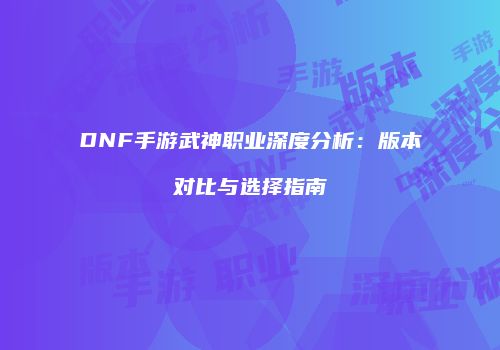 DNF手游武神职业深度分析：版本对比与选择指南