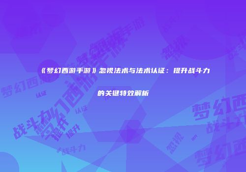 《梦幻西游手游》忽视法术与法术认证：提升战斗力的关键特效解析