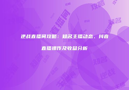 逆战直播间攻略：知名主播动态、抖音直播操作及收益分析