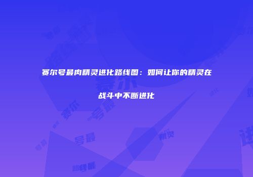 赛尔号最肉精灵进化路线图：如何让你的精灵在战斗中不断进化