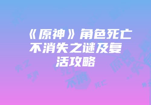 《原神》角色死亡不消失之谜及复活攻略