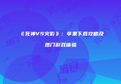 《死神VS火影》：苹果下载攻略及热门游戏体验