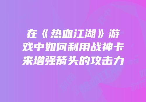 在《热血江湖》游戏中如何利用战神卡来增强箭头的攻击力