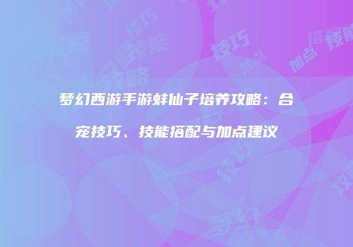 梦幻西游手游蚌仙子培养攻略：合宠技巧、技能搭配与加点建议